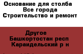 Основание для столба - Все города Строительство и ремонт » Другое   . Башкортостан респ.,Караидельский р-н